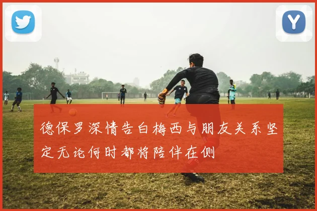 德保罗深情告白梅西与朋友关系坚定无论何时都将陪伴在侧
