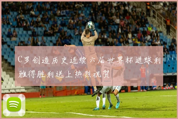 C罗创造历史连续六届世界杯进球利雅得胜利送上热烈祝贺