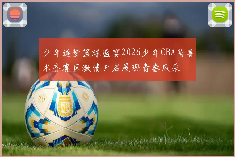 少年逐梦篮球盛宴2026少年CBA乌鲁木齐赛区激情开启展现青春风采