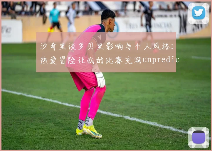 沙奇里谈罗贝里影响与个人风格：热爱冒险让我的比赛充满unpredictability