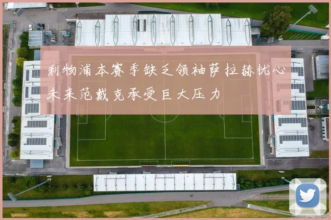 利物浦本赛季缺乏领袖萨拉赫忧心未来范戴克承受巨大压力