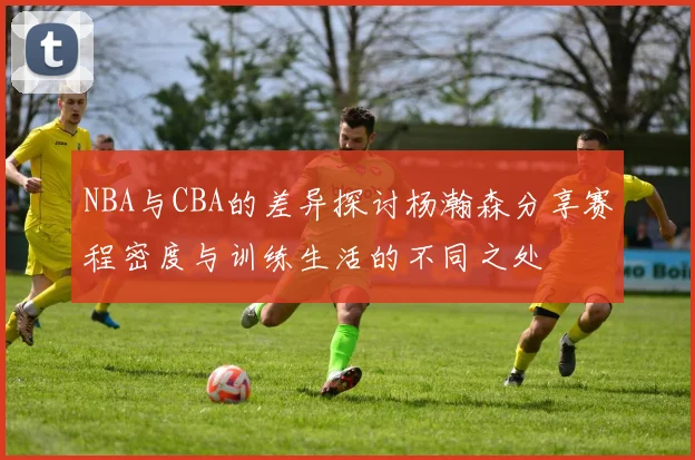 NBA与CBA的差异探讨杨瀚森分享赛程密度与训练生活的不同之处