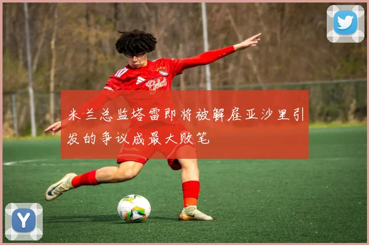 米兰总监塔雷即将被解雇亚沙里引发的争议成最大败笔