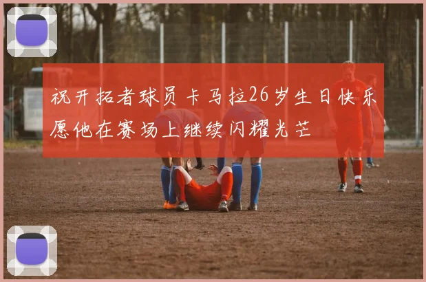 祝开拓者球员卡马拉26岁生日快乐愿他在赛场上继续闪耀光芒