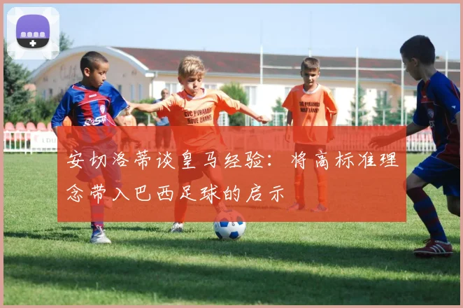 安切洛蒂谈皇马经验：将高标准理念带入巴西足球的启示