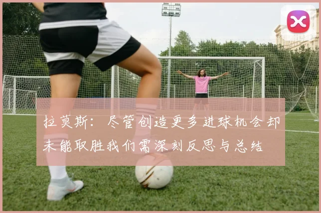 拉莫斯:尽管创造更多进球机会却未能取胜我们需深刻反思与总结