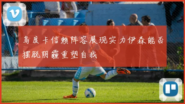 乌度卡信赖阵容展现实力伊森能否摆脱阴霾重塑自我