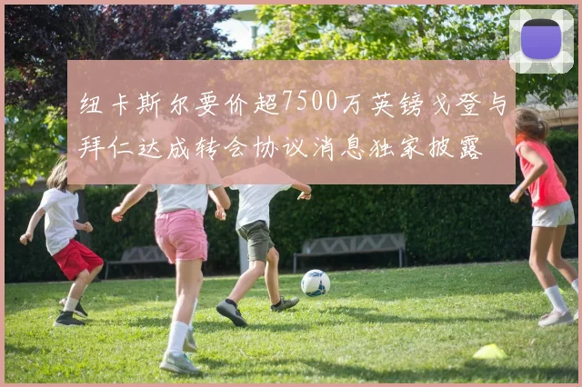 纽卡斯尔要价超7500万英镑戈登与拜仁达成转会协议消息独家披露