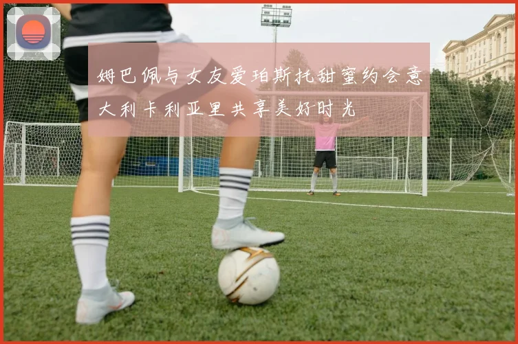 姆巴佩与女友爱珀斯托甜蜜约会意大利卡利亚里共享美好时光