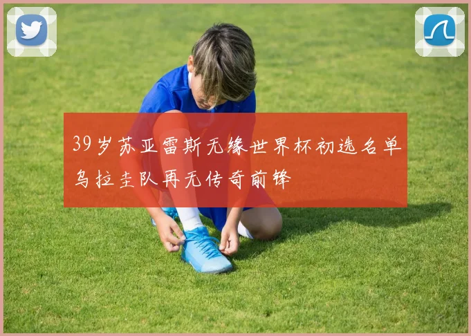 39岁苏亚雷斯无缘世界杯初选名单乌拉圭队再无传奇前锋