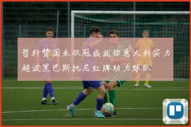 哲科赞国米双冠成就称意大利实力超波黑巴斯托尼红牌助力球队