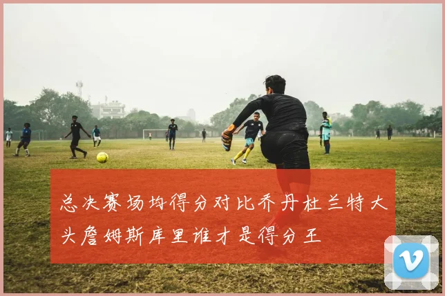 总决赛场均得分对比乔丹杜兰特大头詹姆斯库里谁才是得分王