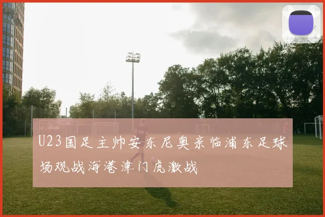 U23国足主帅安东尼奥亲临浦东足球场观战海港津门虎激战