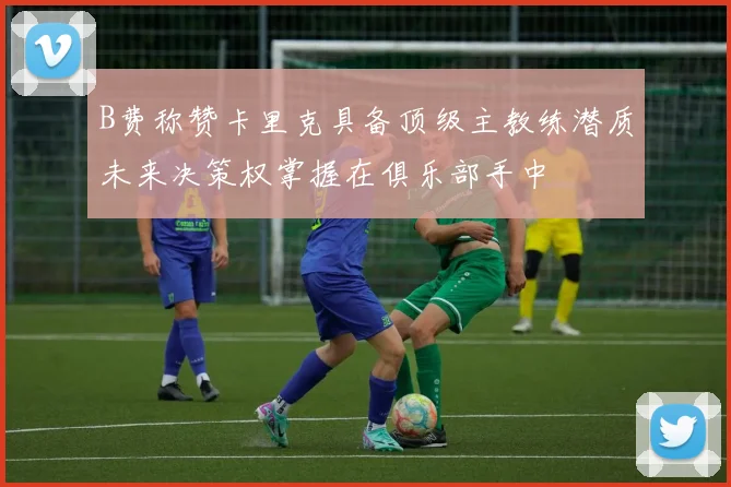 B费称赞卡里克具备顶级主教练潜质未来决策权掌握在俱乐部手中